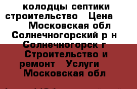 колодцы септики строительство › Цена ­ 100 - Московская обл., Солнечногорский р-н, Солнечногорск г. Строительство и ремонт » Услуги   . Московская обл.